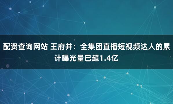 配资查询网站 王府井：全集团直播短视频达人的累计曝光量已超1.4亿