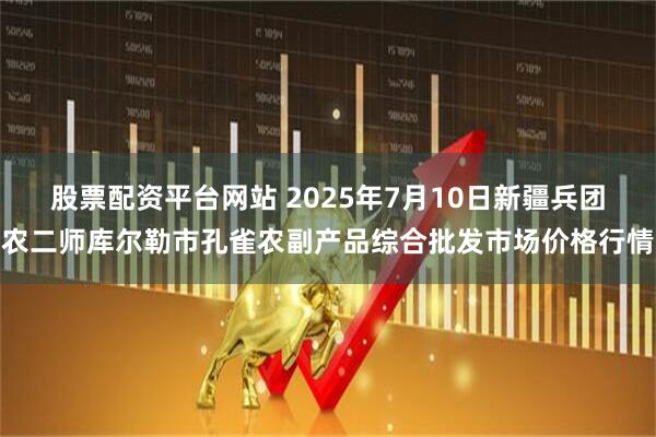 股票配资平台网站 2025年7月10日新疆兵团农二师库尔勒市孔雀农副产品综合批发市场价格行情