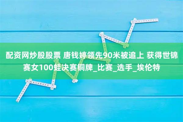 配资网炒股股票 唐钱婷领先90米被追上 获得世锦赛女100蛙决赛铜牌_比赛_选手_埃伦特