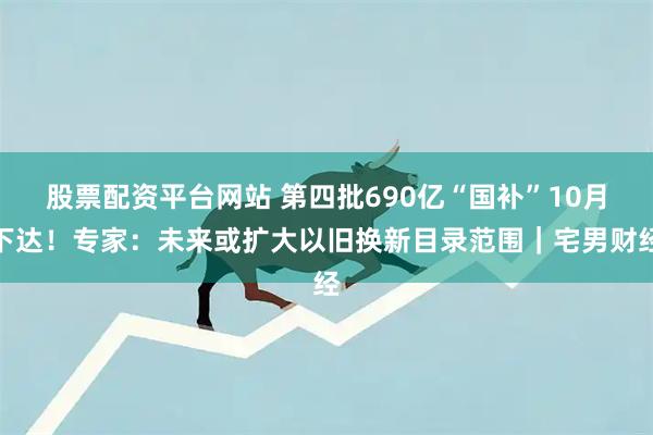 股票配资平台网站 第四批690亿“国补”10月下达！专家：未来或扩大以旧换新目录范围｜宅男财经