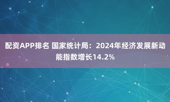 配资APP排名 国家统计局：2024年经济发展新动能指数增长14.2%