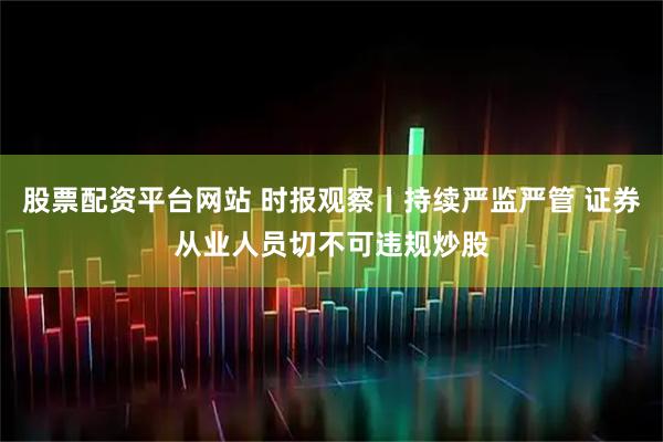 股票配资平台网站 时报观察丨持续严监严管 证券从业人员切不可违规炒股