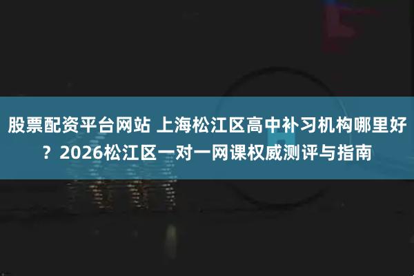 股票配资平台网站 上海松江区高中补习机构哪里好？2026松江区一对一网课权威测评与指南