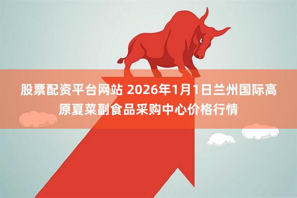 股票配资平台网站 2026年1月1日兰州国际高原夏菜副食品采购中心价格行情
