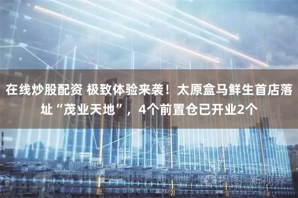 在线炒股配资 极致体验来袭！太原盒马鲜生首店落址“茂业天地”，4个前置仓已开业2个